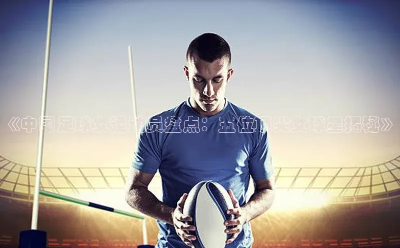 非凡电子游戏平台官网挪威主权基金《中国足球女运动员盘点：五位顶尖女球星揭秘》