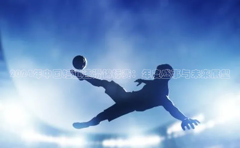 非凡电子游戏平台官网百度 H52024年中国短道速滑锦标赛：年度盛事与未来展望