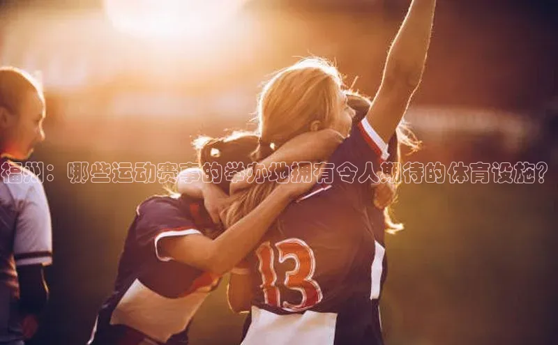 福州：哪些运动赛事的举办地拥有令人期待的体育设施？