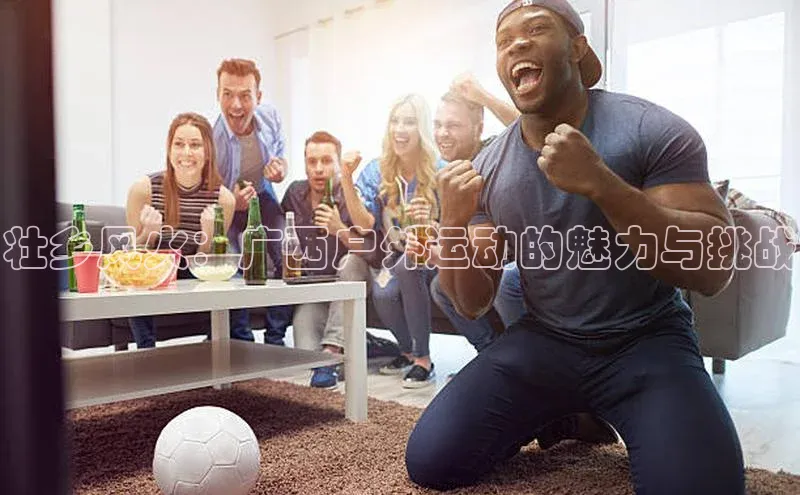 壮乡风火：广西户外运动的魅力与挑战