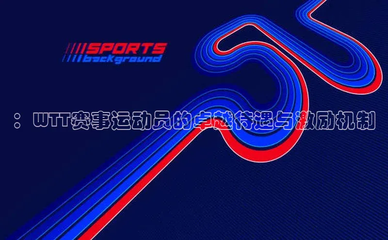 ：WTT赛事运动员的卓越待遇与激励机制