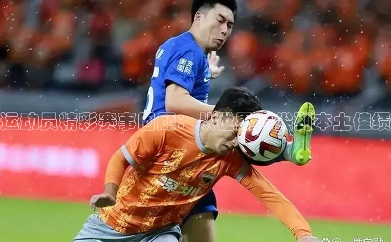 运动员精彩赛事回顾：从世界顶尖到本土佳绩